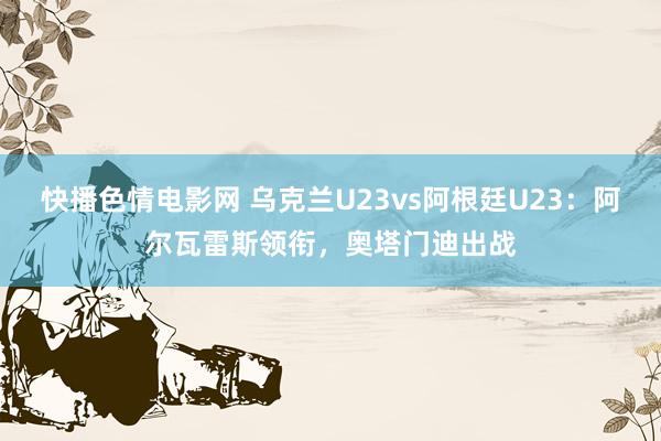 快播色情电影网 乌克兰U23vs阿根廷U23：阿尔瓦雷斯领衔，奥塔门迪出战