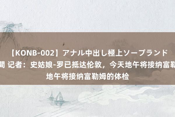 【KONB-002】アナル中出し極上ソープランドBEST4時間 记者：史姑娘-罗已抵达伦敦，今天地午将接纳富勒姆的体检