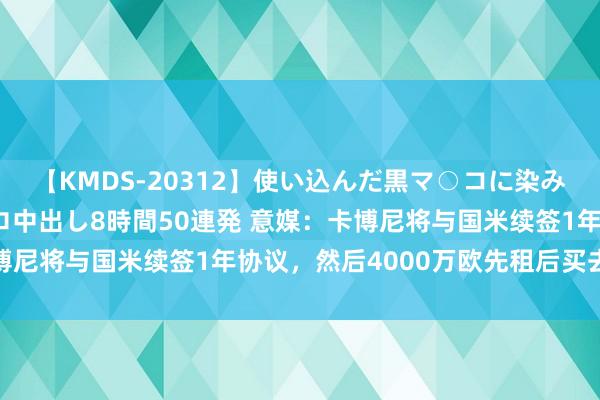 【KMDS-20312】使い込んだ黒マ○コに染み渡る息子の精液ドロドロ中出し8時間50連発 意媒：卡博尼将与国米续签1年协议，然后4000万欧先租后买去马赛