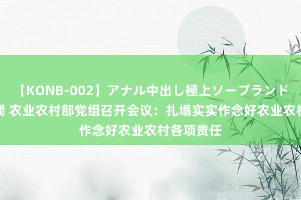 【KONB-002】アナル中出し極上ソープランドBEST4時間 农业农村部党组召开会议：扎塌实实作念好农业农村各项责任