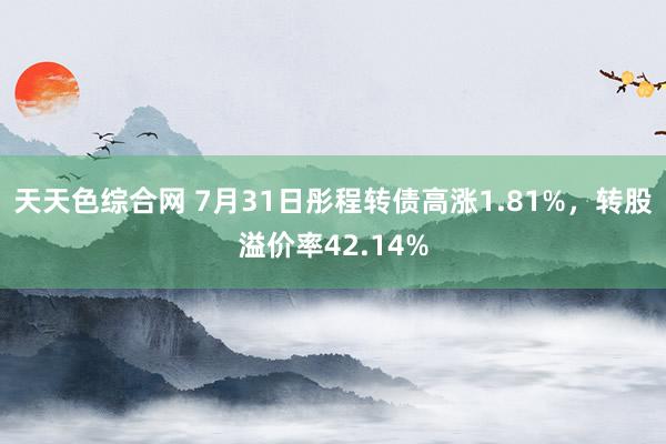 天天色综合网 7月31日彤程转债高涨1.81%，转股溢价率42.14%