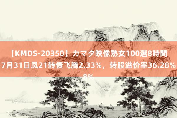 【KMDS-20350】カマタ映像熟女100選8時間 7月31日凤21转债飞腾2.33%，转股溢价率36.28%