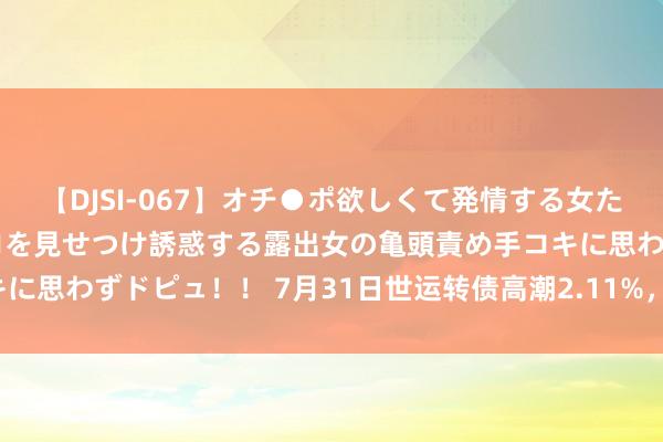 【DJSI-067】オチ●ポ欲しくて発情する女たち ところ構わずオマ●コを見せつけ誘惑する露出女の亀頭責め手コキに思わずドピュ！！ 7月31日世运转债高潮2.11%，转股溢价率7.6%