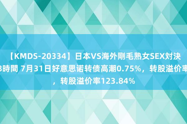 【KMDS-20334】日本VS海外剛毛熟女SEX対決！！40人8時間 7月31日好意思诺转债高潮0.75%，转股溢价率123.84%