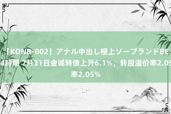 【KONB-002】アナル中出し極上ソープランドBEST4時間 7月31日金诚转债上升6.1%，转股溢价率2.05%