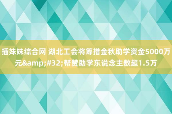 插妹妹综合网 湖北工会将筹措金秋助学资金5000万元&#32;帮赞助学东说念主数超1.5万