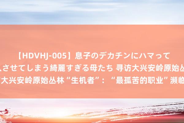 【HDVHJ-005】息子のデカチンにハマってしまい毎日のように挿入させてしまう綺麗すぎる母たち 寻访大兴安岭原始丛林“生机者”：“最孤苦的职业”濒临青黄不接