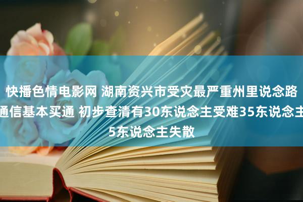 快播色情电影网 湖南资兴市受灾最严重州里说念路电力通信基本买通 初步查清有30东说念主受难35东说念主失散