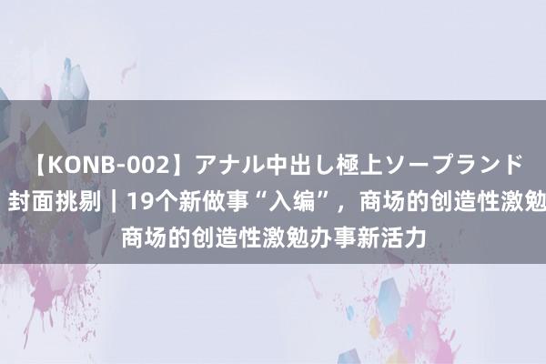 【KONB-002】アナル中出し極上ソープランドBEST4時間 封面挑剔｜19个新做事“入编”，商场的创造性激勉办事新活力