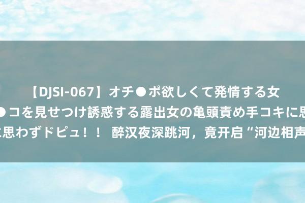 【DJSI-067】オチ●ポ欲しくて発情する女たち ところ構わずオマ●コを見せつけ誘惑する露出女の亀頭責め手コキに思わずドピュ！！ 醉汉夜深跳河，竟开启“河边相声大会”奇妙夜｜呵呵新闻