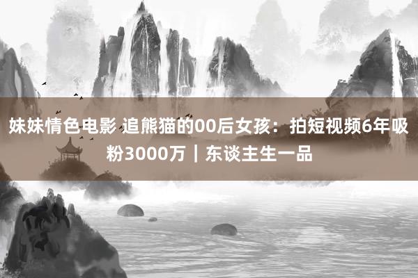 妹妹情色电影 追熊猫的00后女孩：拍短视频6年吸粉3000万｜东谈主生一品