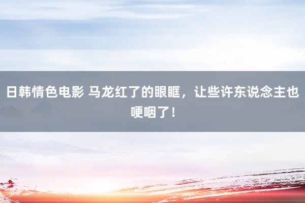 日韩情色电影 马龙红了的眼眶，让些许东说念主也哽咽了！