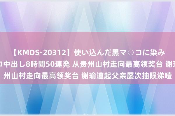 【KMDS-20312】使い込んだ黒マ○コに染み渡る息子の精液ドロドロ中出し8時間50連発 从贵州山村走向最高领奖台 谢瑜道起父亲屡次抽陨涕噎