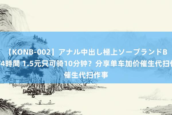 【KONB-002】アナル中出し極上ソープランドBEST4時間 1.5元只可骑10分钟？分享单车加价催生代扫作事