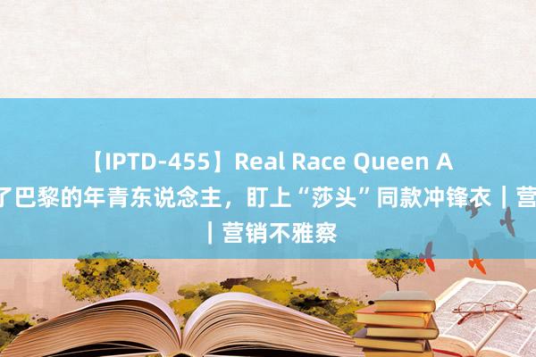 【IPTD-455】Real Race Queen AYA 去不了巴黎的年青东说念主，盯上“莎头”同款冲锋衣｜营销不雅察