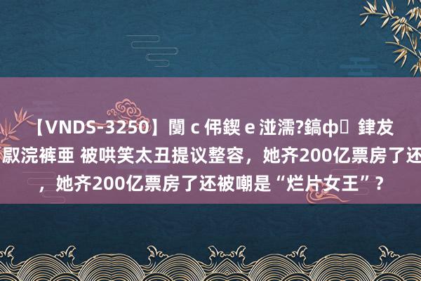 【VNDS-3250】闅ｃ伄鍥ｅ湴濡?鎬ф銉犮儵銉犮儵 娣倝銇叞浣裤亜 被哄笑太丑提议整容，她齐200亿票房了还被嘲是“烂片女王”？