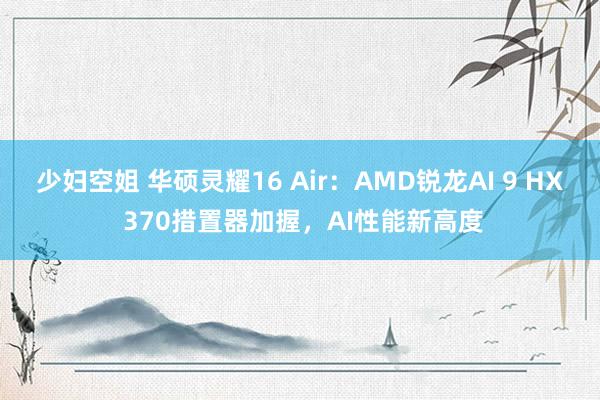 少妇空姐 华硕灵耀16 Air：AMD锐龙AI 9 HX 370措置器加握，AI性能新高度