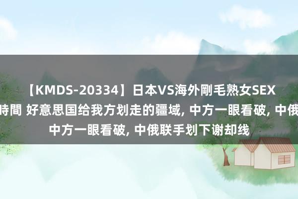 【KMDS-20334】日本VS海外剛毛熟女SEX対決！！40人8時間 好意思国给我方划走的疆域， 中方一眼看破， 中俄联手划下谢却线