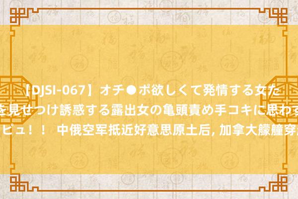 【DJSI-067】オチ●ポ欲しくて発情する女たち ところ構わずオマ●コを見せつけ誘惑する露出女の亀頭責め手コキに思わずドピュ！！ 中俄空军抵近好意思原土后， 加拿大艨艟穿越台海， 为好意思国露面来了?