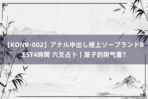 【KONB-002】アナル中出し極上ソープランドBEST4時間 六爻占卜｜屋子的阴气重？