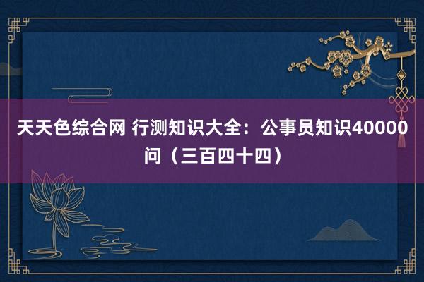 天天色综合网 行测知识大全：公事员知识40000问（三百四十四）