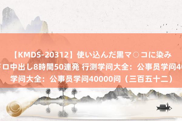 【KMDS-20312】使い込んだ黒マ○コに染み渡る息子の精液ドロドロ中出し8時間50連発 行测学问大全：公事员学问40000问（三百五十二）