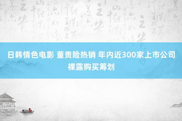 日韩情色电影 董责险热销 年内近300家上市公司裸露购买筹划