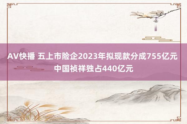 AV快播 五上市险企2023年拟现款分成755亿元 中国祯祥独占440亿元