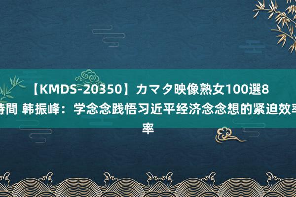 【KMDS-20350】カマタ映像熟女100選8時間 韩振峰：学念念践悟习近平经济念念想的紧迫效率