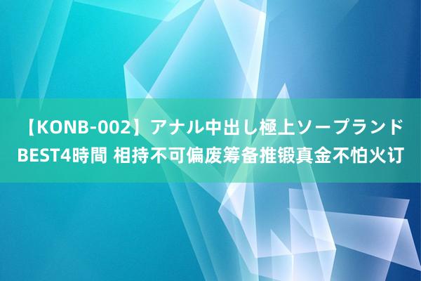 【KONB-002】アナル中出し極上ソープランドBEST4時間 相持不可偏废筹备推锻真金不怕火订