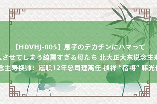 【HDVHJ-005】息子のデカチンにハマってしまい毎日のように挿入させてしまう綺麗すぎる母たち 北大正大东说念主寿换帅：履职12年总司理离任 祯祥“宿将”韩光任临时考究东说念主