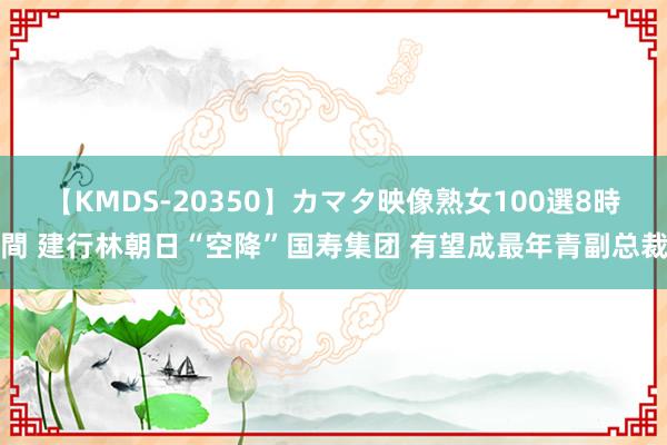 【KMDS-20350】カマタ映像熟女100選8時間 建行林朝日“空降”国寿集团 有望成最年青副总裁