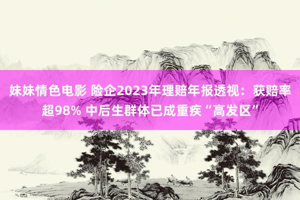 妹妹情色电影 险企2023年理赔年报透视：获赔率超98% 中后生群体已成重疾“高发区”