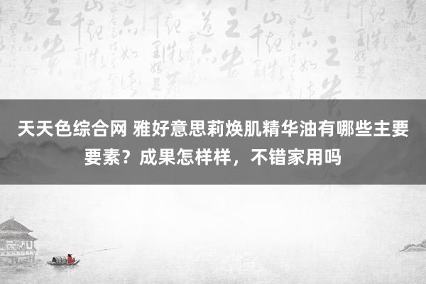 天天色综合网 雅好意思莉焕肌精华油有哪些主要要素？成果怎样样，不错家用吗