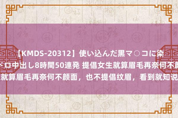 【KMDS-20312】使い込んだ黒マ○コに染み渡る息子の精液ドロドロ中出し8時間50連発 提倡女生就算眉毛再奈何不颜面，也不提倡纹眉，看到就知说念原因了