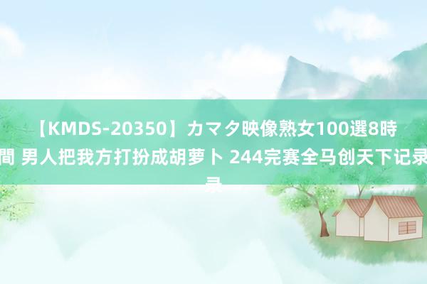 【KMDS-20350】カマタ映像熟女100選8時間 男人把我方打扮成胡萝卜 244完赛全马创天下记录