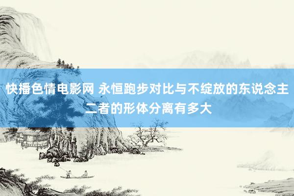 快播色情电影网 永恒跑步对比与不绽放的东说念主 二者的形体分离有多大