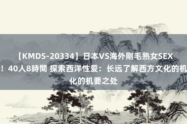 【KMDS-20334】日本VS海外剛毛熟女SEX対決！！40人8時間 探索西洋性爱：长远了解西方文化的机要之处