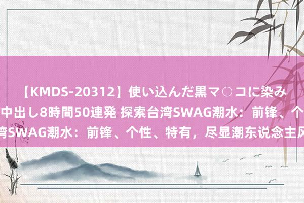 【KMDS-20312】使い込んだ黒マ○コに染み渡る息子の精液ドロドロ中出し8時間50連発 探索台湾SWAG潮水：前锋、个性、特有，尽显潮东说念主风仪