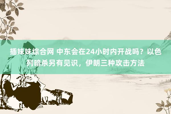 插妹妹综合网 中东会在24小时内开战吗？以色列暗杀另有见识，伊朗三种攻击方法