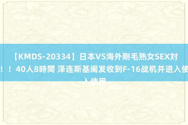 【KMDS-20334】日本VS海外剛毛熟女SEX対決！！40人8時間 泽连斯基阐发收到F-16战机并进入使用