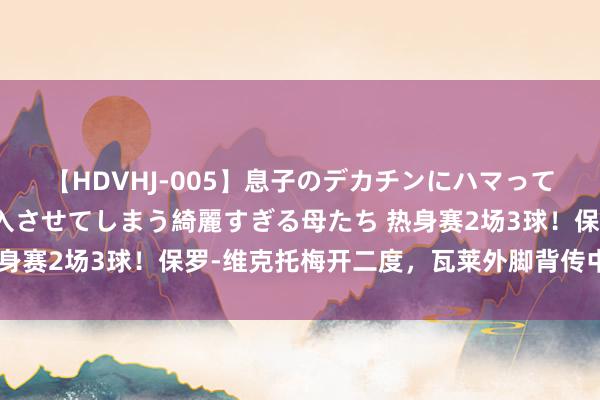 【HDVHJ-005】息子のデカチンにハマってしまい毎日のように挿入させてしまう綺麗すぎる母たち 热身赛2场3球！保罗-维克托梅开二度，瓦莱外脚背传中送助攻