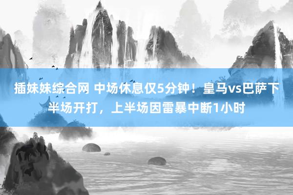 插妹妹综合网 中场休息仅5分钟！皇马vs巴萨下半场开打，上半场因雷暴中断1小时