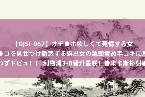 【DJSI-067】オチ●ポ欲しくて発情する女たち ところ構わずオマ●コを見せつけ誘惑する露出女の亀頭責め手コキに思わずドピュ！！ 利物浦3-0晋升曼联！皆米卡斯补射破门，赤军右路流通传跑合营