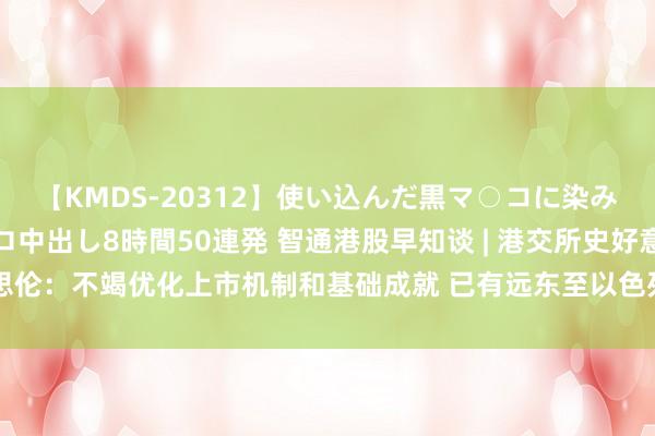 【KMDS-20312】使い込んだ黒マ○コに染み渡る息子の精液ドロドロ中出し8時間50連発 智通港股早知谈 | 港交所史好意思伦：不竭优化上市机制和基础成就 已有远东至以色列航路运脚较上半月涨约6倍