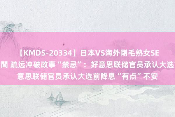 【KMDS-20334】日本VS海外剛毛熟女SEX対決！！40人8時間 疏远冲破政事“禁忌”：好意思联储官员承认大选前降息“有点”不安