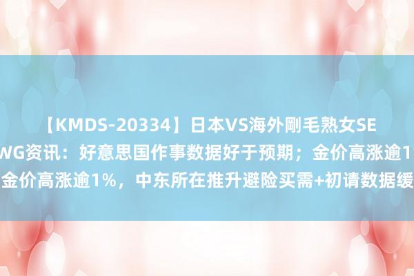 【KMDS-20334】日本VS海外剛毛熟女SEX対決！！40人8時間 CWG资讯：好意思国作事数据好于预期；金价高涨逾1%，中东所在推升避险买需+初请数据缓解经济败落担忧