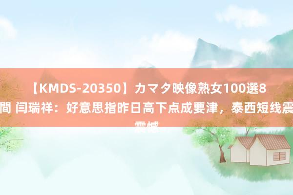 【KMDS-20350】カマタ映像熟女100選8時間 闫瑞祥：好意思指昨日高下点成要津，泰西短线震憾