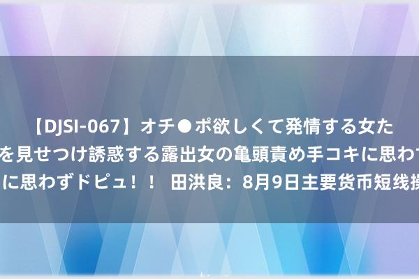 【DJSI-067】オチ●ポ欲しくて発情する女たち ところ構わずオマ●コを見せつけ誘惑する露出女の亀頭責め手コキに思わずドピュ！！ 田洪良：8月9日主要货币短线操作指南<p>