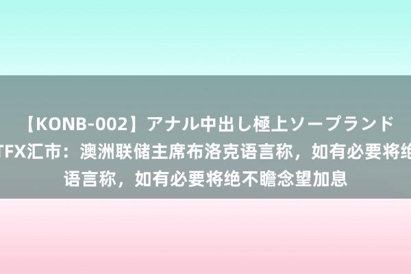 【KONB-002】アナル中出し極上ソープランドBEST4時間 ATFX汇市：澳洲联储主席布洛克语言称，如有必要将绝不瞻念望加息